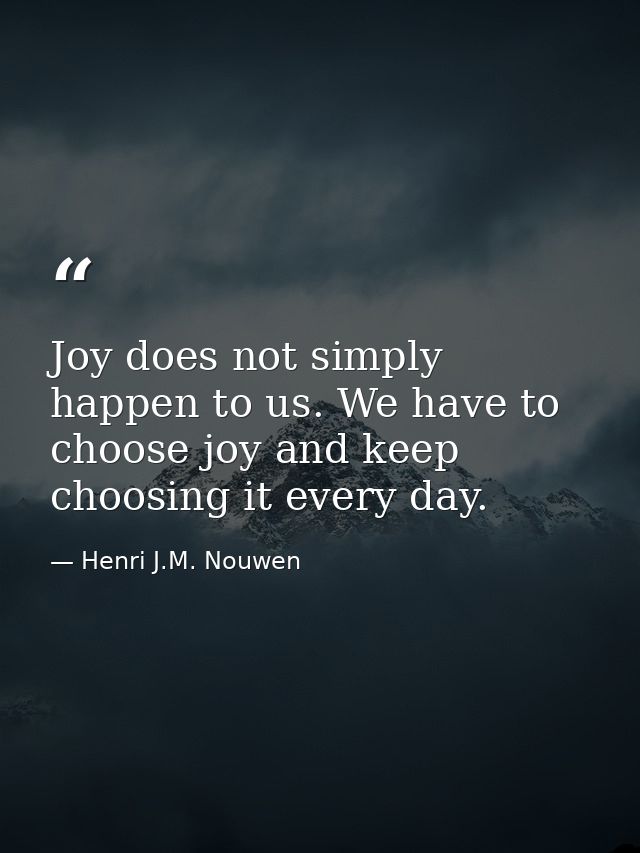 Joy does not simply happen to us. We have to choose joy and keep choosing it every day. — Henri J.M. Nouwen