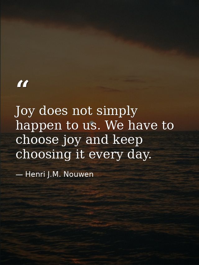 Joy does not simply happen to us. We have to choose joy and keep choosing it every day. — Henri J.M. Nouwen