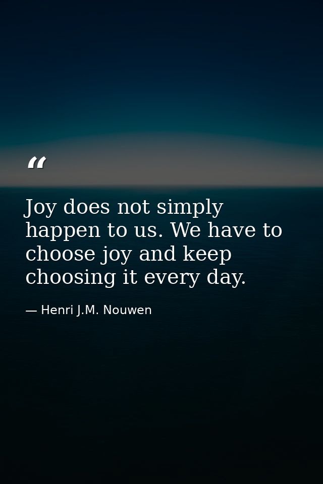 Joy does not simply happen to us. We have to choose joy and keep choosing it every day. — Henri J.M. Nouwen