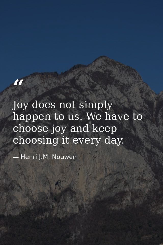 Joy does not simply happen to us. We have to choose joy and keep choosing it every day. — Henri J.M. Nouwen