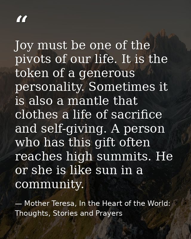 Joy must be one of the pivots of our life. It is the token of a generous personality. Sometimes it is also a mantle that — Mother Teresa, In the Heart of the World: Thoughts, Stories and Prayers