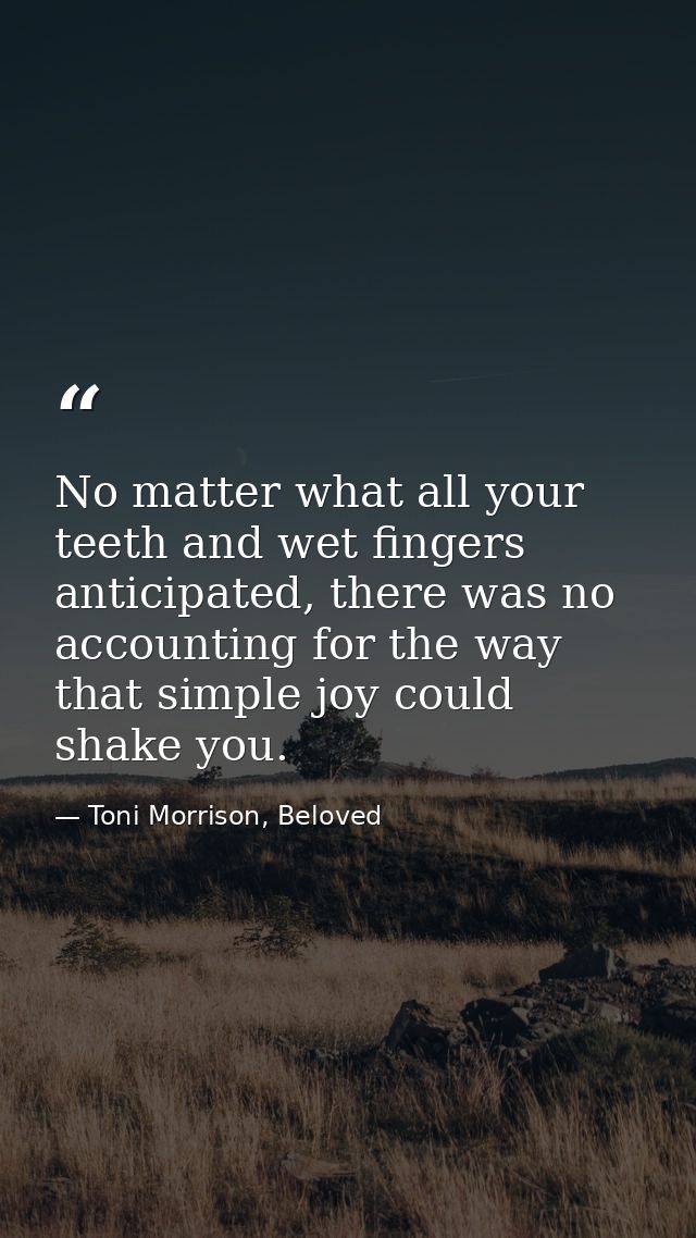 No matter what all your teeth and wet fingers anticipated, there was no accounting for the way that simple joy could sha — Toni Morrison, Beloved