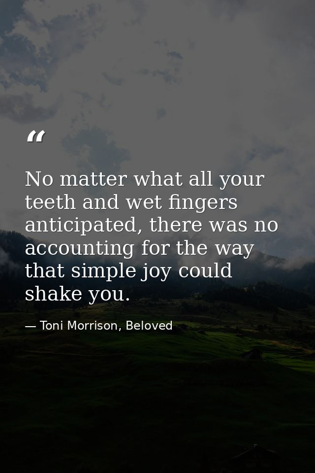 No matter what all your teeth and wet fingers anticipated, there was no accounting for the way that simple joy could sha — Toni Morrison, Beloved