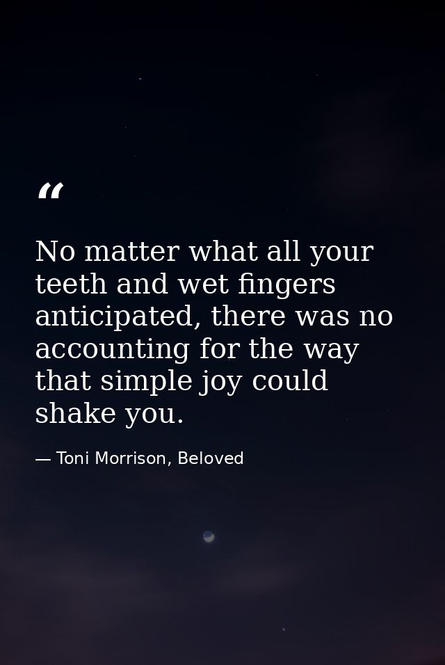 No matter what all your teeth and wet fingers anticipated, there was no accounting for the way that simple joy could sha — Toni Morrison, Beloved