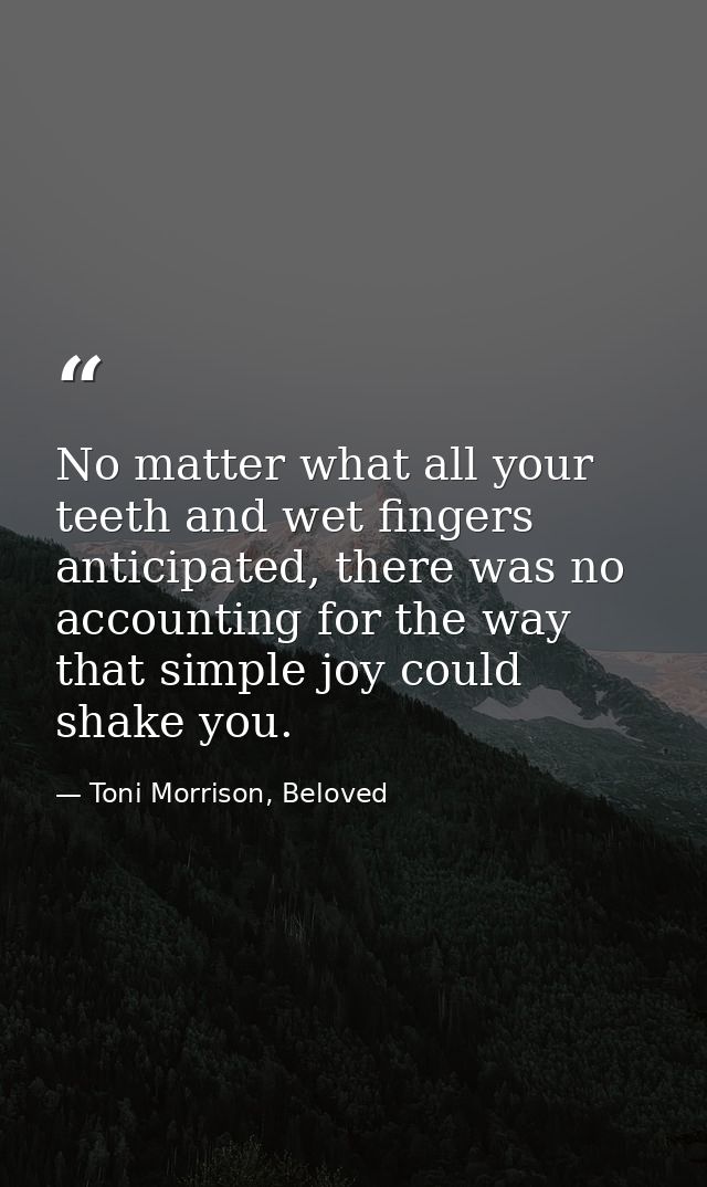 No matter what all your teeth and wet fingers anticipated, there was no accounting for the way that simple joy could sha — Toni Morrison, Beloved