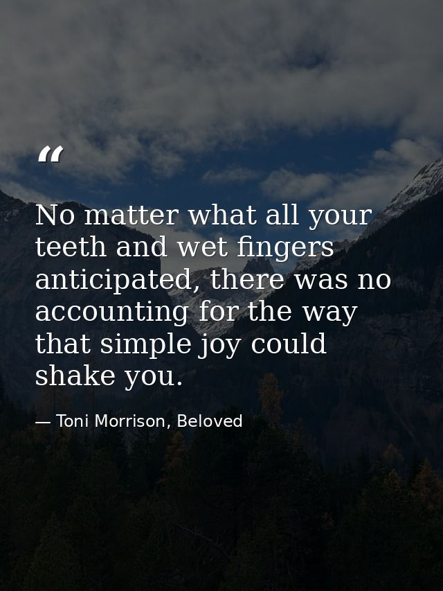 No matter what all your teeth and wet fingers anticipated, there was no accounting for the way that simple joy could sha — Toni Morrison, Beloved