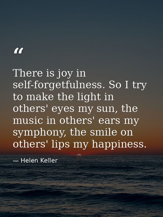 There is joy in self-forgetfulness. So I try to make the light in others' eyes my sun, the music in others' ears my symp — Helen Keller