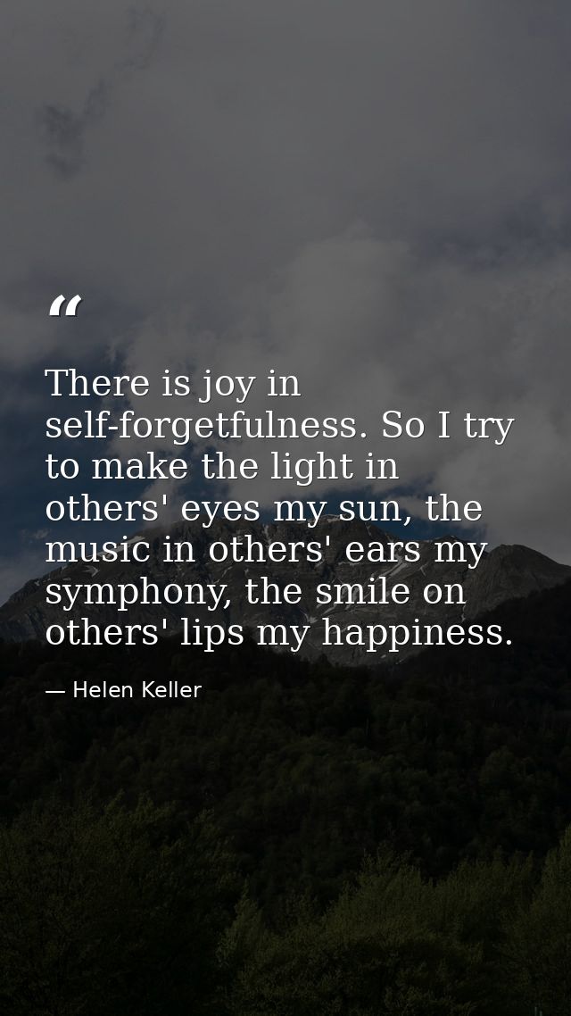 There is joy in self-forgetfulness. So I try to make the light in others' eyes my sun, the music in others' ears my symp — Helen Keller