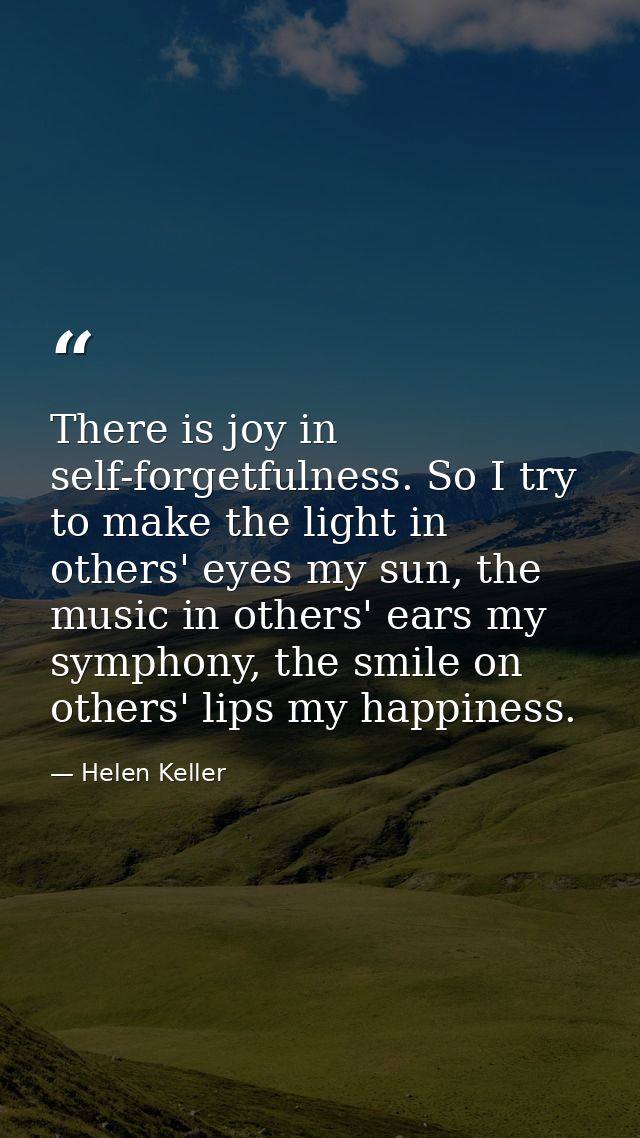 There is joy in self-forgetfulness. So I try to make the light in others' eyes my sun, the music in others' ears my symp — Helen Keller