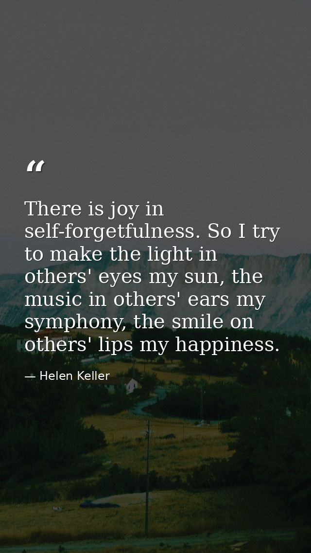 There is joy in self-forgetfulness. So I try to make the light in others' eyes my sun, the music in others' ears my symp — Helen Keller