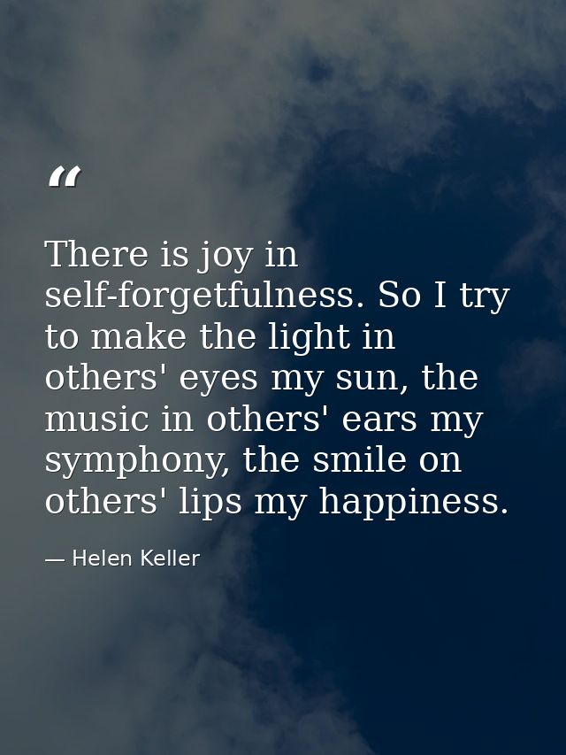 There is joy in self-forgetfulness. So I try to make the light in others' eyes my sun, the music in others' ears my symp — Helen Keller