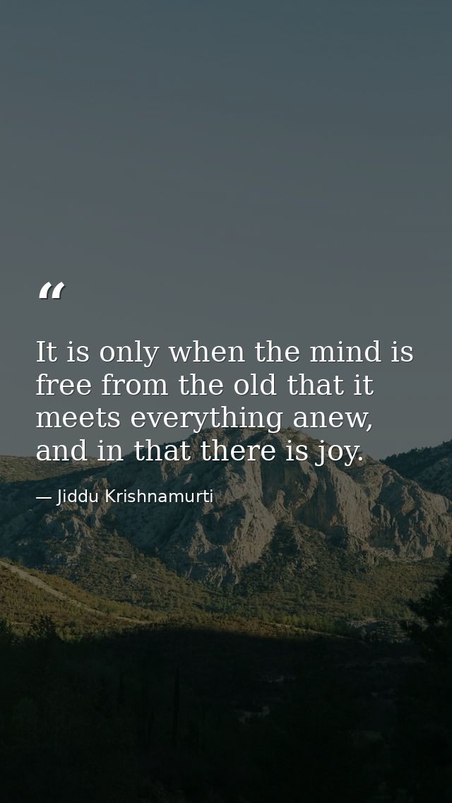 It is only when the mind is free from the old that it meets everything anew, and in that there is joy. — Jiddu Krishnamurti