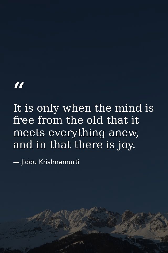 It is only when the mind is free from the old that it meets everything anew, and in that there is joy. — Jiddu Krishnamurti