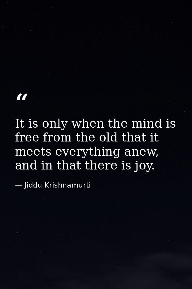 It is only when the mind is free from the old that it meets everything anew, and in that there is joy. — Jiddu Krishnamurti