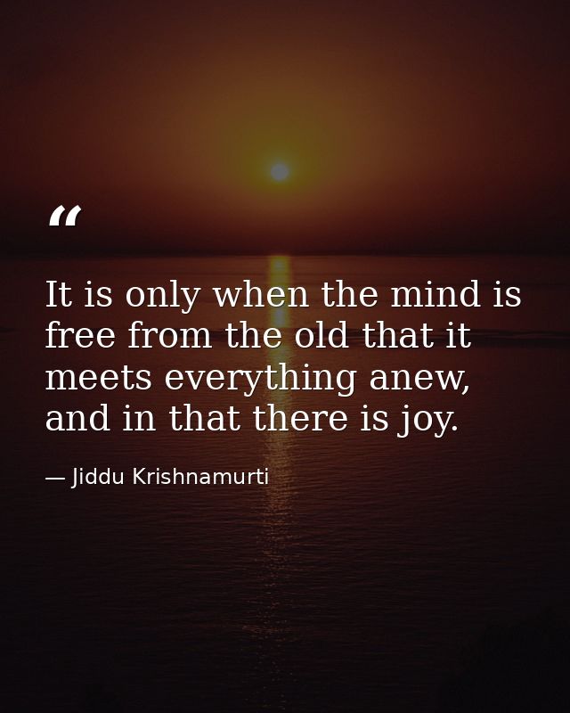 It is only when the mind is free from the old that it meets everything anew, and in that there is joy. — Jiddu Krishnamurti