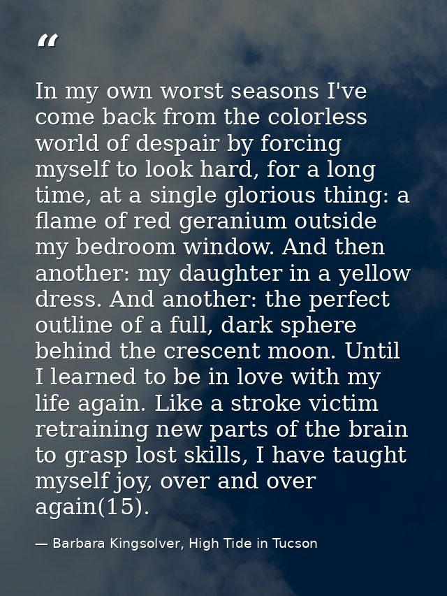 In my own worst seasons I've come back from the colorless world of despair by forcing myself to look hard, for a long ti — Barbara Kingsolver, High Tide in Tucson