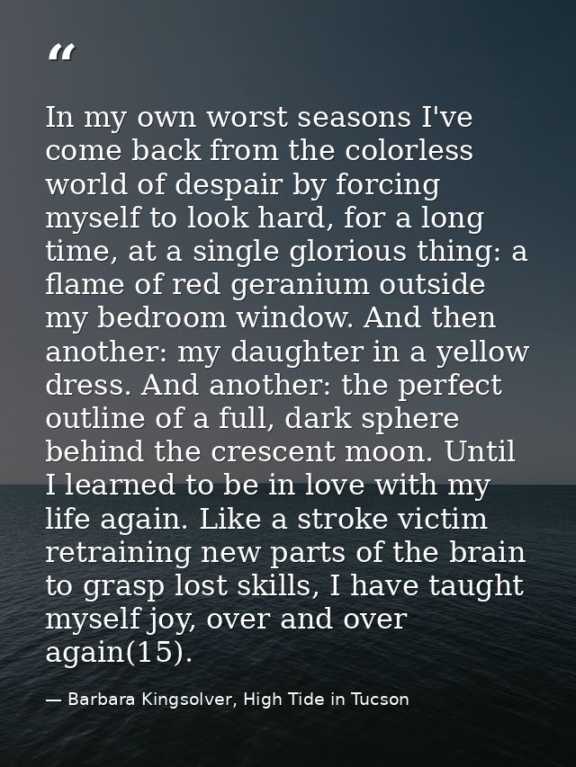 In my own worst seasons I've come back from the colorless world of despair by forcing myself to look hard, for a long ti — Barbara Kingsolver, High Tide in Tucson