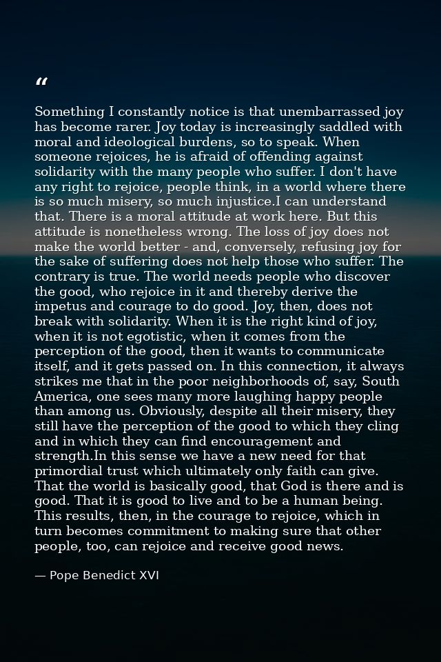 Something I constantly notice is that unembarrassed joy has become rarer. Joy today is increasingly saddled with moral a — Pope Benedict XVI