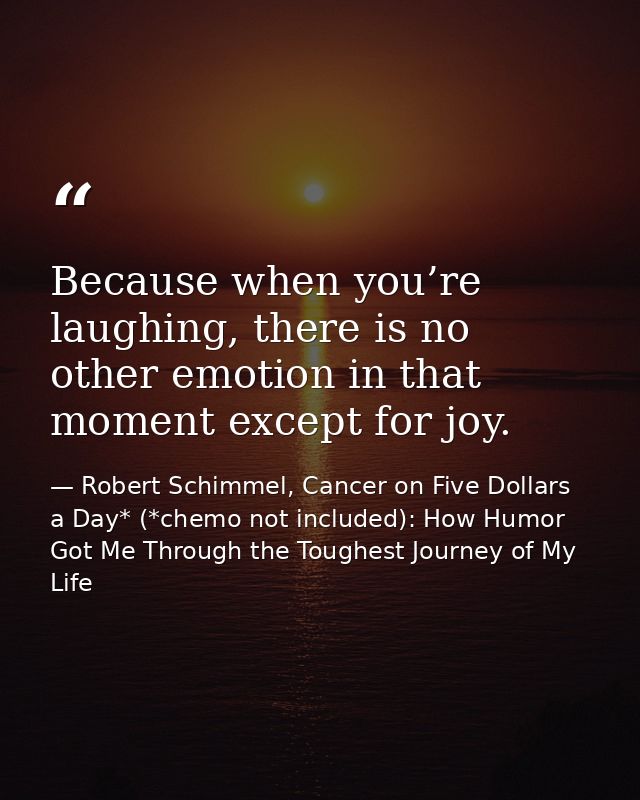 Because when you’re laughing, there is no other emotion in that moment except for joy. — Robert Schimmel, Cancer on Five Dollars a Day* (*chemo not included): How Humor Got Me Through the Toughest Journey of My Life