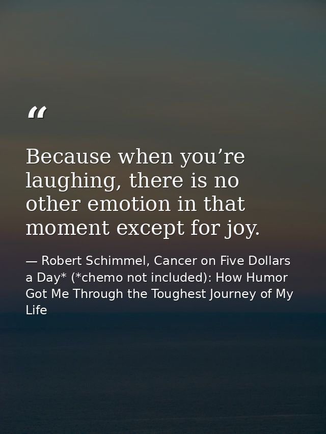 Because when you’re laughing, there is no other emotion in that moment except for joy. — Robert Schimmel, Cancer on Five Dollars a Day* (*chemo not included): How Humor Got Me Through the Toughest Journey of My Life