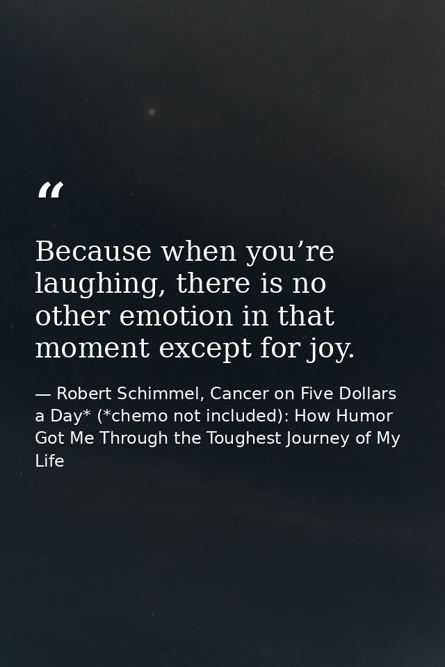Because when you’re laughing, there is no other emotion in that moment except for joy. — Robert Schimmel, Cancer on Five Dollars a Day* (*chemo not included): How Humor Got Me Through the Toughest Journey of My Life