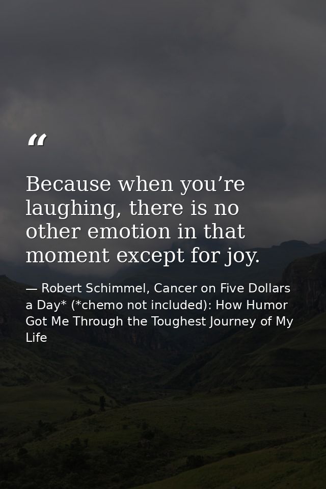 Because when you’re laughing, there is no other emotion in that moment except for joy. — Robert Schimmel, Cancer on Five Dollars a Day* (*chemo not included): How Humor Got Me Through the Toughest Journey of My Life