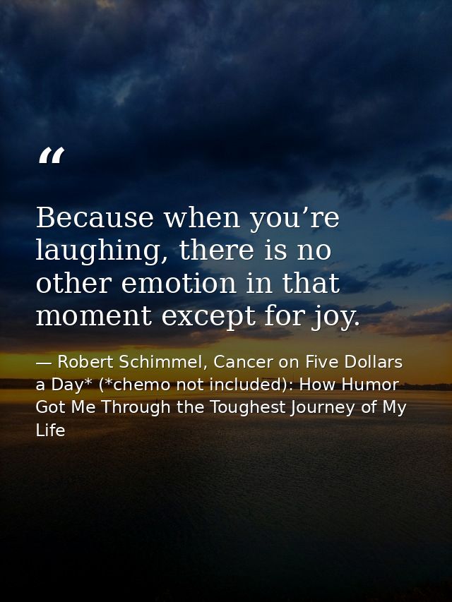 Because when you’re laughing, there is no other emotion in that moment except for joy. — Robert Schimmel, Cancer on Five Dollars a Day* (*chemo not included): How Humor Got Me Through the Toughest Journey of My Life