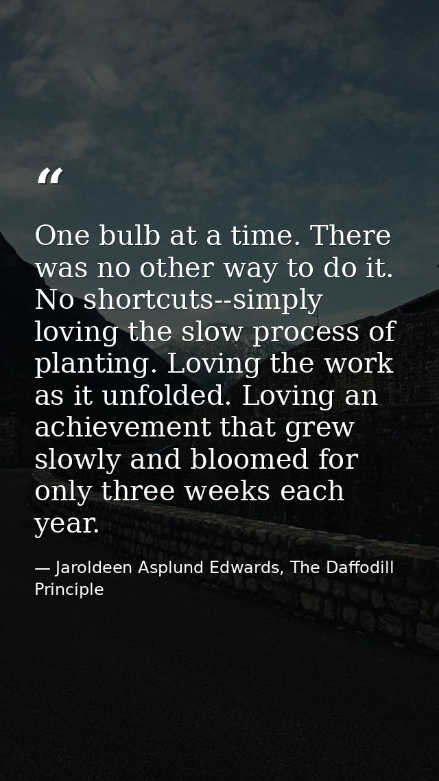 One bulb at a time. There was no other way to do it. No shortcuts--simply loving the slow process of planting. Loving th — Jaroldeen Asplund Edwards, The Daffodill Principle