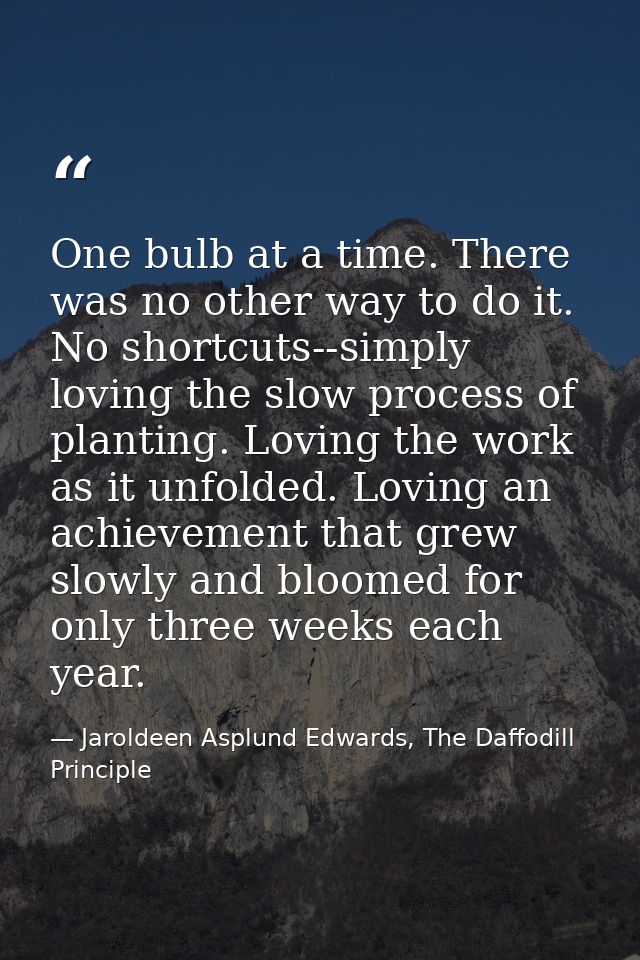 One bulb at a time. There was no other way to do it. No shortcuts--simply loving the slow process of planting. Loving th — Jaroldeen Asplund Edwards, The Daffodill Principle