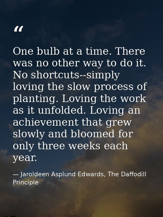 One bulb at a time. There was no other way to do it. No shortcuts--simply loving the slow process of planting. Loving th — Jaroldeen Asplund Edwards, The Daffodill Principle
