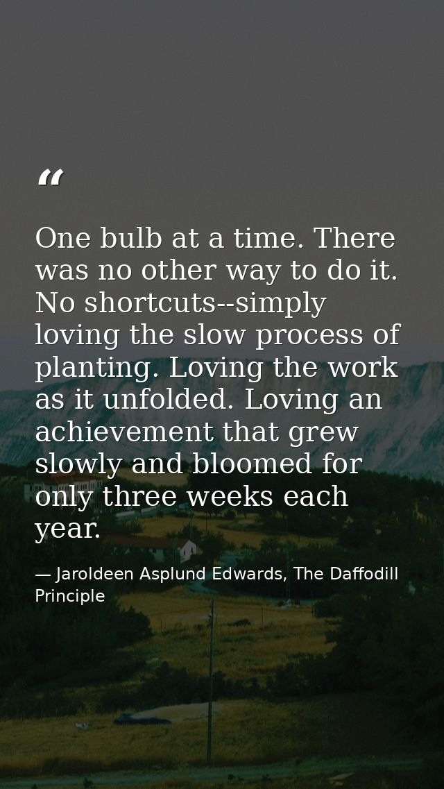 One bulb at a time. There was no other way to do it. No shortcuts--simply loving the slow process of planting. Loving th — Jaroldeen Asplund Edwards, The Daffodill Principle