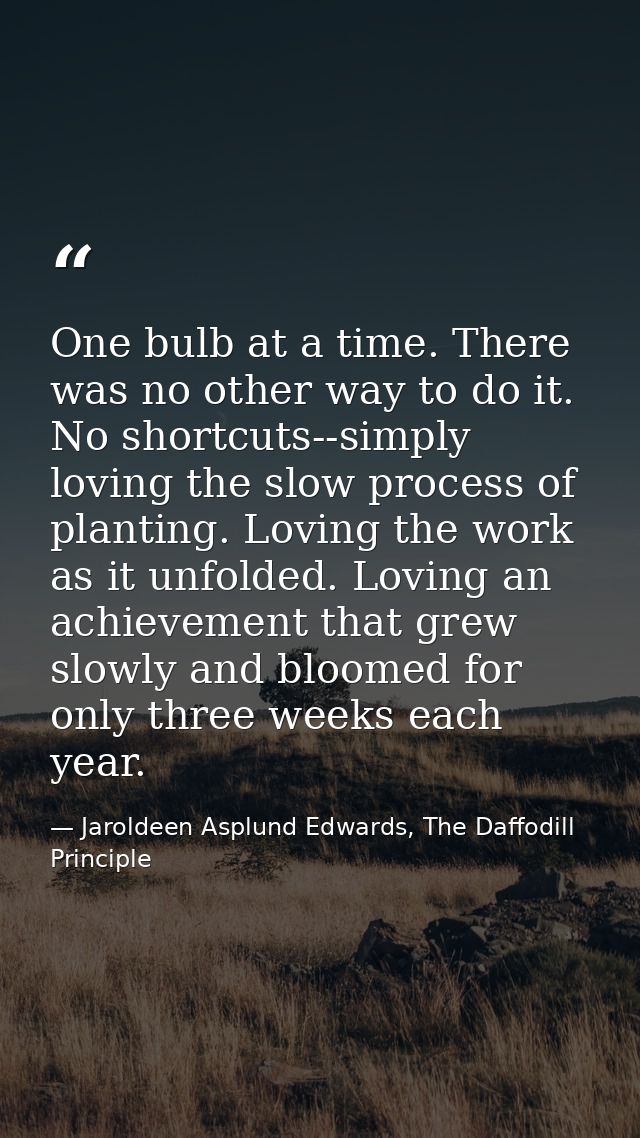 One bulb at a time. There was no other way to do it. No shortcuts--simply loving the slow process of planting. Loving th — Jaroldeen Asplund Edwards, The Daffodill Principle