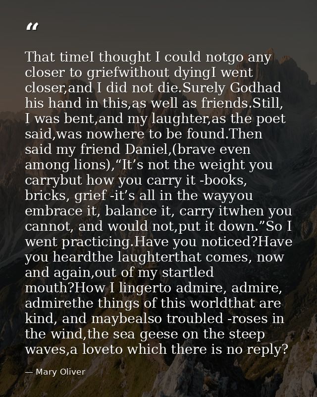 That timeI thought I could notgo any closer to griefwithout dyingI went closer,and I did not die.Surely Godhad his hand  — Mary Oliver