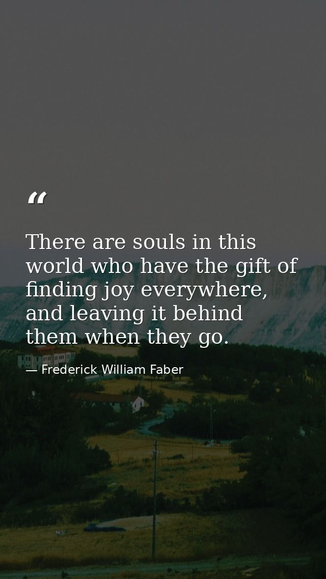 There are souls in this world who have the gift of finding joy everywhere, and leaving it behind them when they go. — Frederick William Faber