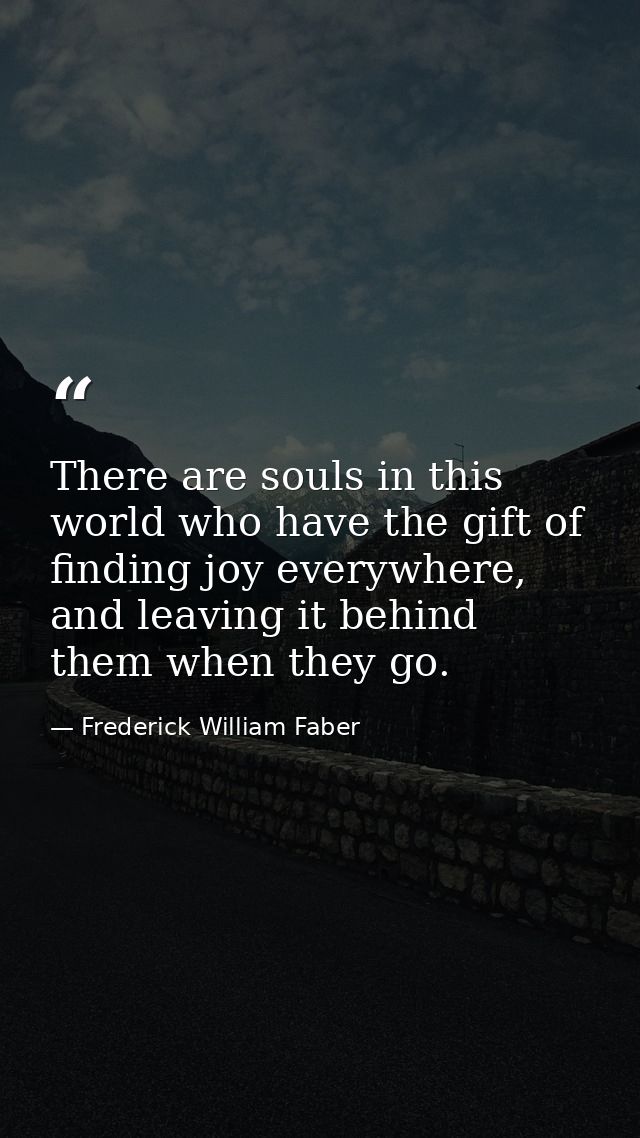 There are souls in this world who have the gift of finding joy everywhere, and leaving it behind them when they go. — Frederick William Faber