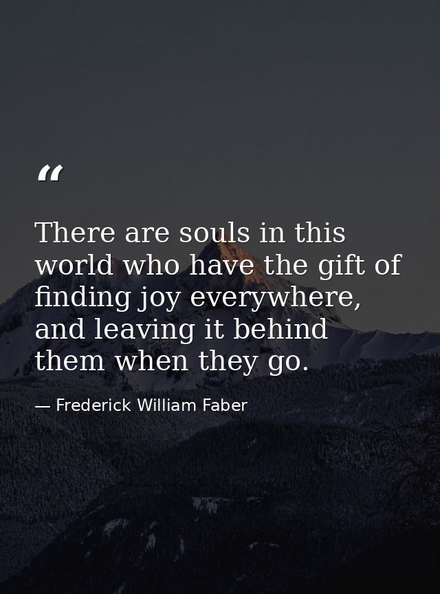 There are souls in this world who have the gift of finding joy everywhere, and leaving it behind them when they go. — Frederick William Faber