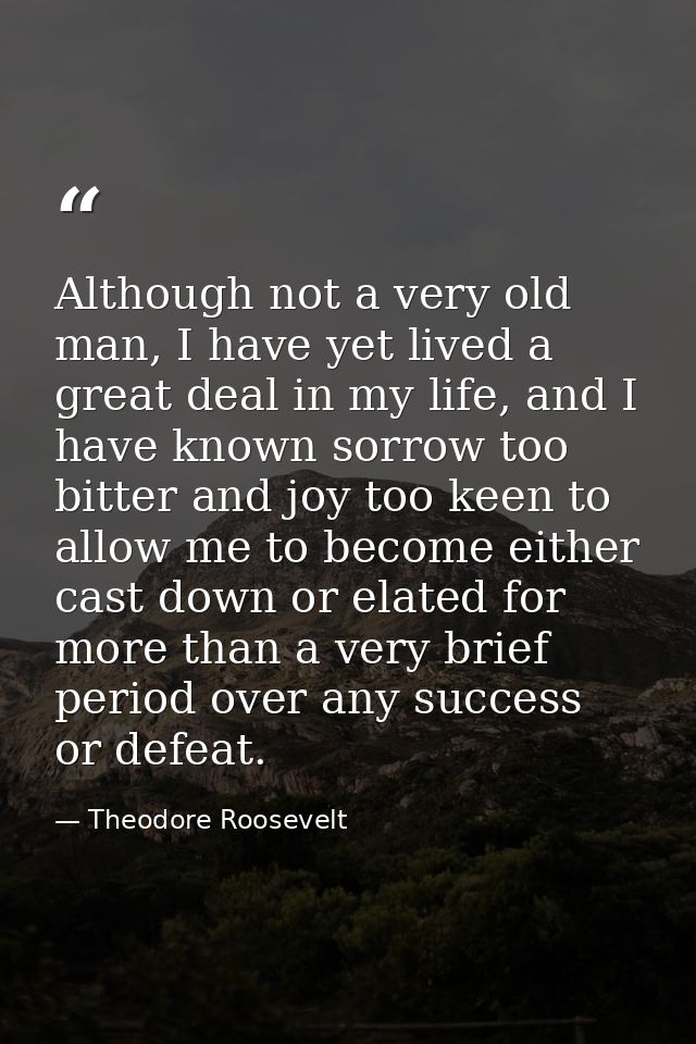 Although not a very old man, I have yet lived a great deal in my life, and I have known sorrow too bitter and joy too ke — Theodore Roosevelt