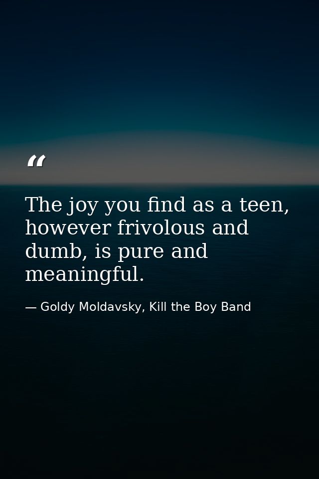 The joy you find as a teen, however frivolous and dumb, is pure and meaningful. — Goldy Moldavsky, Kill the Boy Band