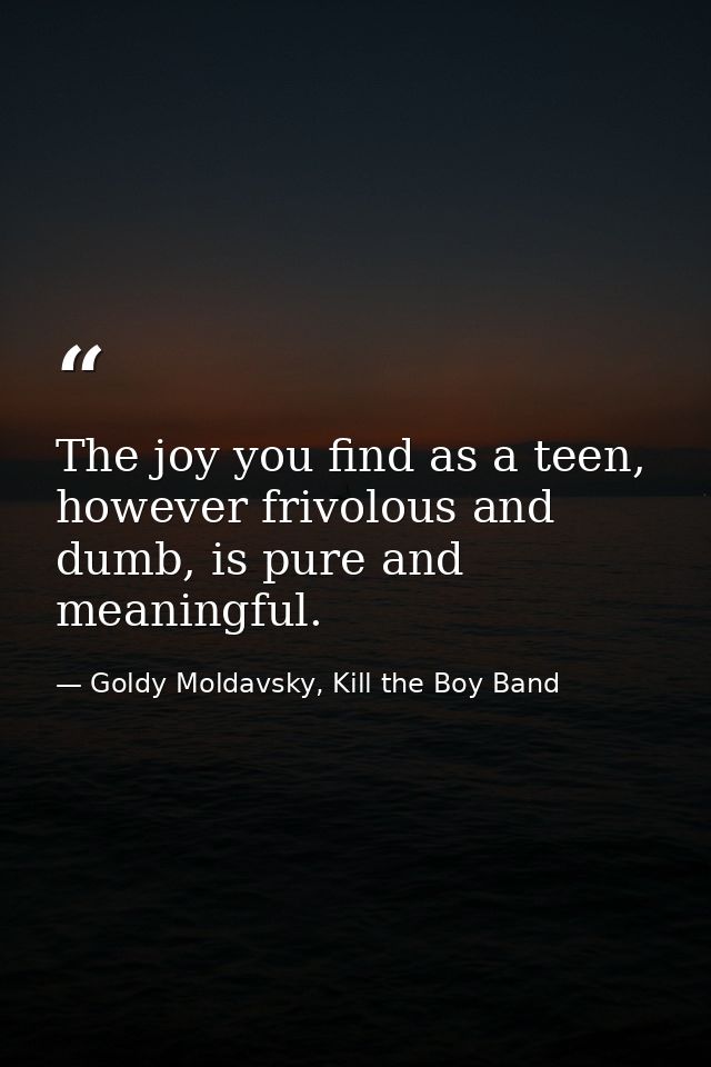 The joy you find as a teen, however frivolous and dumb, is pure and meaningful. — Goldy Moldavsky, Kill the Boy Band