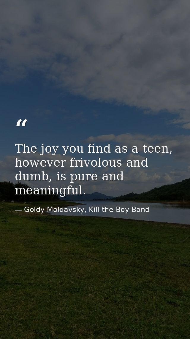 The joy you find as a teen, however frivolous and dumb, is pure and meaningful. — Goldy Moldavsky, Kill the Boy Band