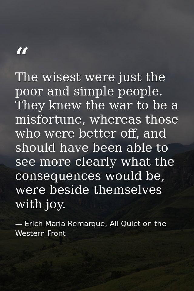 The wisest were just the poor and simple people. They knew the war to be a misfortune, whereas those who were better off — Erich Maria Remarque, All Quiet on the Western Front