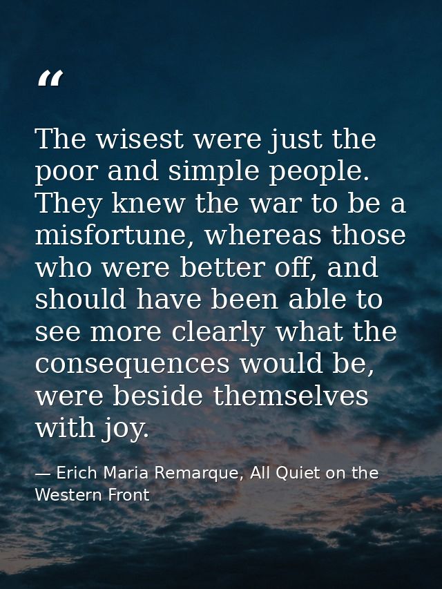 The wisest were just the poor and simple people. They knew the war to be a misfortune, whereas those who were better off — Erich Maria Remarque, All Quiet on the Western Front