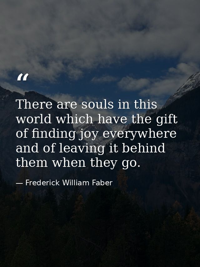 There are souls in this world which have the gift of finding joy everywhere and of leaving it behind them when they go. — Frederick William Faber