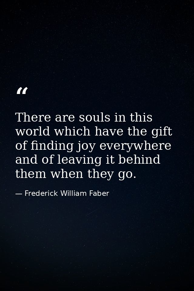 There are souls in this world which have the gift of finding joy everywhere and of leaving it behind them when they go. — Frederick William Faber
