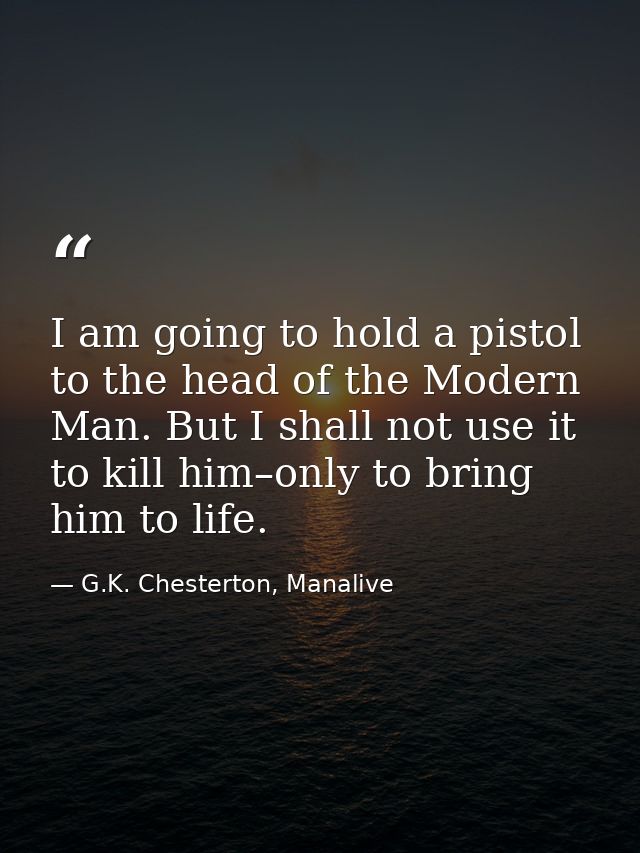 I am going to hold a pistol to the head of the Modern Man. But I shall not use it to kill him–only to bring him to life. — G.K. Chesterton, Manalive