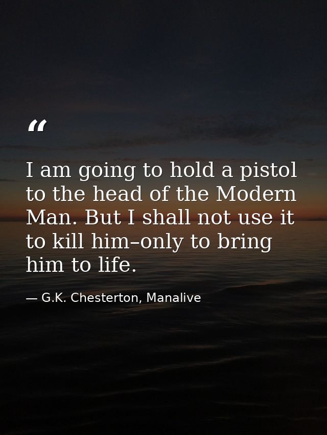 I am going to hold a pistol to the head of the Modern Man. But I shall not use it to kill him–only to bring him to life. — G.K. Chesterton, Manalive