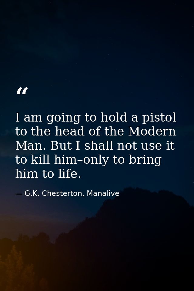 I am going to hold a pistol to the head of the Modern Man. But I shall not use it to kill him–only to bring him to life. — G.K. Chesterton, Manalive