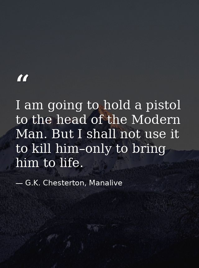 I am going to hold a pistol to the head of the Modern Man. But I shall not use it to kill him–only to bring him to life. — G.K. Chesterton, Manalive