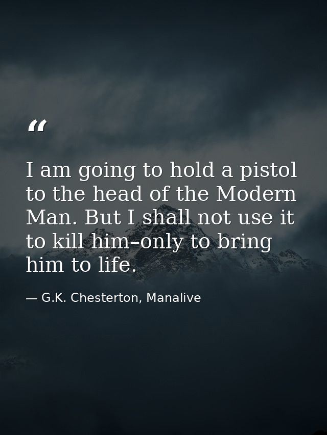 I am going to hold a pistol to the head of the Modern Man. But I shall not use it to kill him–only to bring him to life. — G.K. Chesterton, Manalive