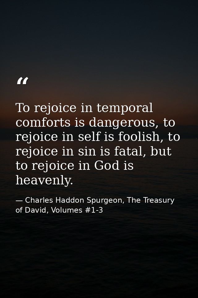 To rejoice in temporal comforts is dangerous, to rejoice in self is foolish, to rejoice in sin is fatal, but to rejoice  — Charles Haddon Spurgeon, The Treasury of David, Volumes #1-3